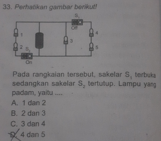 Perhatikan gambar berikut!
Pada rangkaian tersebut, sakelar S_1 terbuka
sedangkan sakelar S_2 tertutup. Lampu yang
padam, yaitu ....
A. 1 dan 2
B. 2 dan 3
C. 3 dan 4
4 dan 5