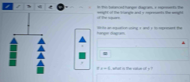 In this balanced hanger diagram, o represents the 
weight of the triangle and w represents the weight 
of the square. 
White an equattion using x and y to represent the 
hanger diagram.
z
J
x=6 what is the walue of 3 2