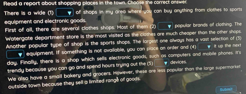 Read a report about shopping places in the town. Choose the correct answer. 
There is a wide (1) of shops in my area where you can buy anything from clothes to sports . 
equipment and electronic goods. 
First of all, there are several clothes shops. Most of them (2) popular brands of clothing. The 
Watergate department store is the most visited as the clothes are much cheaper than the other shops. 
Another popular type of shop is the sports shops. The largest one always has a vast selection of (3) 
equipment. If something is not available, you can place an order and (4) it up the next 
day. Finally, there is a shop which sells electronic goods, such as computers and mobile phones. It's 
trendy because you can go and spend hours trying out the (5) devices. 
We also have a small bakery and grocers. However, these are less popular than the large supermarket 
outside town because they sell a limited range of goods. 
Submit