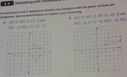 4.4 Notetaking with Vocabulal 
In Exercises 4 and 5, determine whether the polygons with the given vertices are 
congruent. Use transformations to explain your reasoning. 
4. A(2,2), B(3,1), C(1,1) and 5. G(3,3), H(2,1), I(6,2), J(6,3)
and
K(2,-1), L(-3,-3), M(2,-2), N(2,
D(2,-2), E(3,-1), F(1,-1)