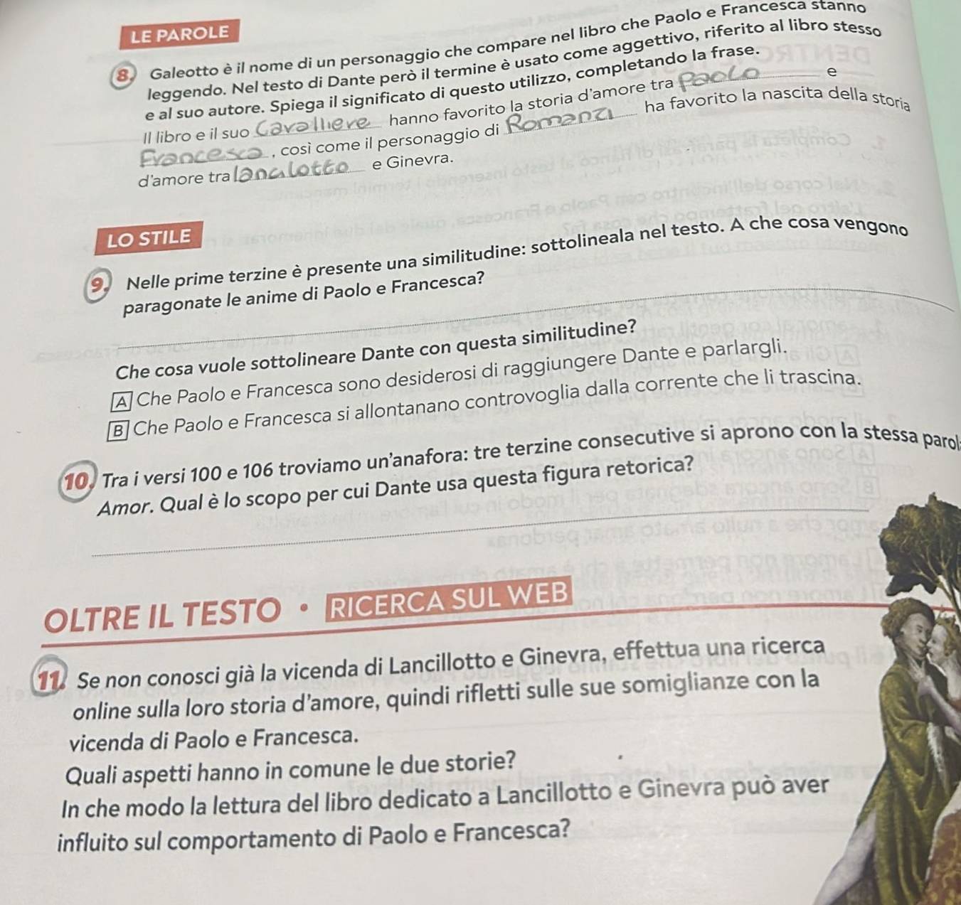 LE PAROLE
8. Galeotto è il nome di un personaggio che compare nel libro che Paolo e Francesca stanno
leggendo. Nel testo di Dante però il termine è usato come aggettivo, riferito al libro stesso
e
e al suo autore. Spiega il significato di questo utilizzo, completando la frase.
hanno favorito la storia d'amore tra
ha favorito la nascita della storíia
Il libro e il suo 
_, così come il personaggio di_
d'amore tra __e Ginevra.
LO STILE
9. Nelle prime terzine è presente una similitudine: sottolineala nel testo. A che cosa vengono
paragonate le anime di Paolo e Francesca?
Che cosa vuole sottolineare Dante con questa similitudine?
A Che Paolo e Francesca sono desiderosi di raggiungere Dante e parlargli.
B Che Paolo e Francesca si allontanano controvoglia dalla corrente che li trascina.
10. Tra i versi 100 e 106 troviamo un’anafora: tre terzine consecutive si aprono con la stessa parol
Amor. Qual è lo scopo per cui Dante usa questa figura retorica?
OLTRE IL TESTO· RICERCA SUL WEB
11. Se non conosci già la vicenda di Lancillotto e Ginevra, effettua una ricerca
online sulla loro storia d’amore, quindi rifletti sulle sue somiglianze con la
vicenda di Paolo e Francesca.
Quali aspetti hanno in comune le due storie?
In che modo la lettura del libro dedicato a Lancillotto e Ginevra può aver
influito sul comportamento di Paolo e Francesca?