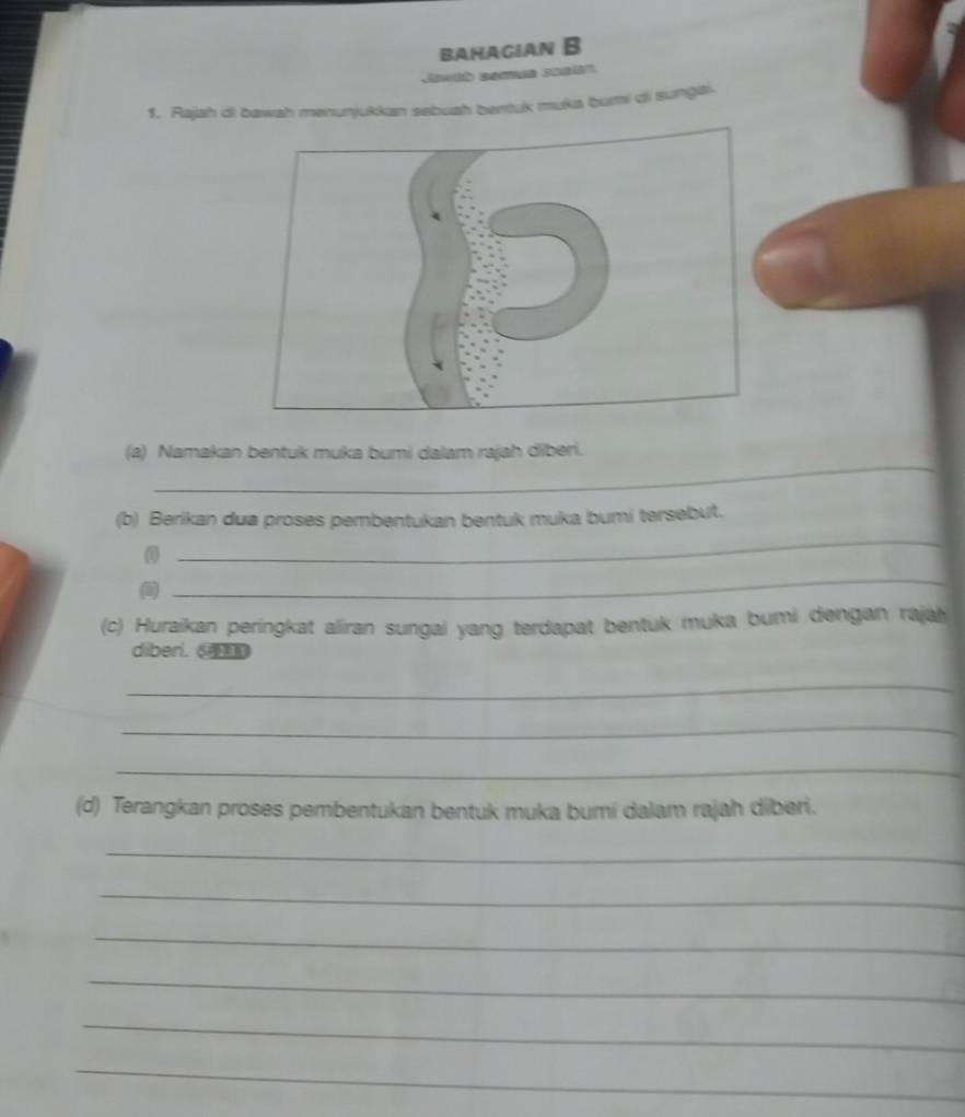 BAHAGIAN B 
1. Rajah di bawah menunjukkan sebuah bentuk muka buri di sungai. 
_ 
(a) Namakan bentuk muka bumi dalam rajah diberi. 
(b) Berikan dua proses pembentukan bentuk muka bumi tersebut. 
0 
_ 
_ 
(c) Huraikan peringkat aliran sungai yang terdapat bentuk muka bumi dengan rajah 
diberi. ⑤ 
_ 
_ 
_ 
(d) Terangkan proses pembentukan bentuk muka bumi dalam rajah diberi. 
_ 
_ 
_ 
_ 
_ 
_