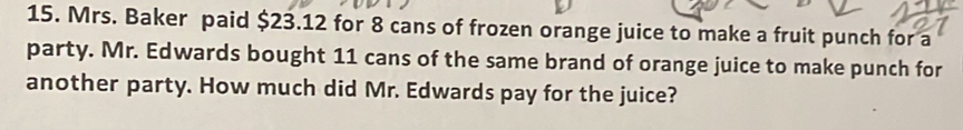 Mrs. Baker paid $23.12 for 8 cans of frozen orange juice to make a fruit punch for a 
party. Mr. Edwards bought 11 cans of the same brand of orange juice to make punch for 
another party. How much did Mr. Edwards pay for the juice?