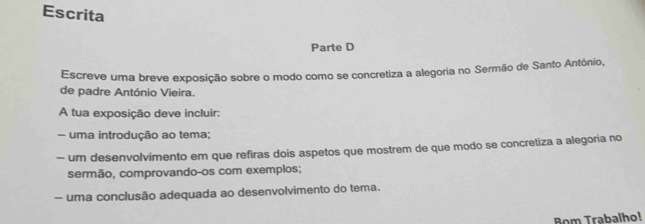 Escrita 
Parte D 
Escreve uma breve exposição sobre o modo como se concretiza a alegoria no Sermão de Santo António, 
de padre António Vieira. 
A tua exposição deve incluir: 
- uma introdução ao tema; 
- um desenvolvimento em que refiras dois aspetos que mostrem de que modo se concretiza a alegoria no 
sermão, comprovando-os com exemplos; 
- uma conclusão adequada ao desenvolvimento do tema. 
Bom Trabalho!