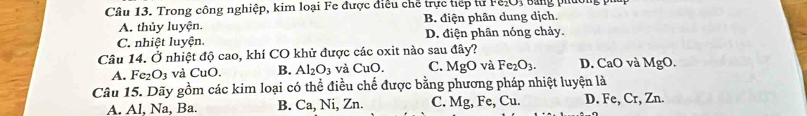 Trong công nghiệp, kim loại Fe được điều chế trực tiếp từ F&₂O, Bằng phu
A. thủy luyện. B. điện phân dung dịch.
C. nhiệt luyện. D. điện phân nóng chảy.
Câu 14. Ở nhiệt độ cao, khí CO khử được các oxit nào sau đây?
A. Fe_2O_3 và CuO B. Al_2O_3 và CuO. C. MgO và Fe_2O_3. D. CaO và MgO. 
Câu 15. Dãy gồm các kim loại có thể điều chế được bằng phương pháp nhiệt luyện là
A. Al, Na, Ba. B. Ca, Ni, Zn. C. Mg, Fe, Cu. D. Fe, Cr, Zn.