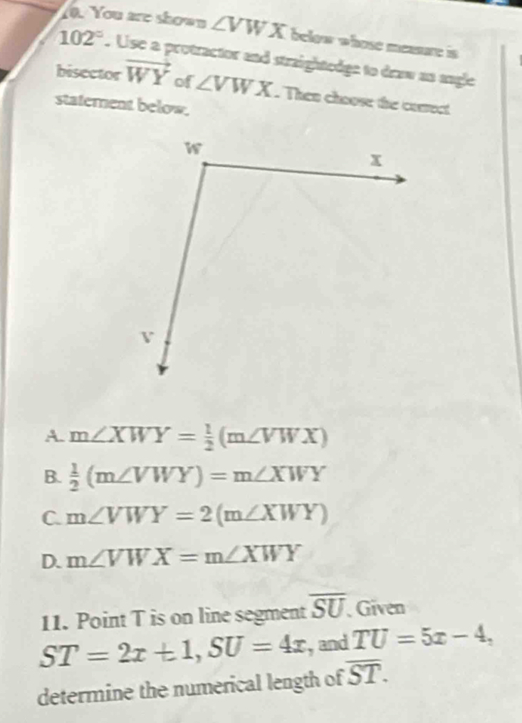 You are shown ∠ VWX below whose meaare is .
102°. Use a protractor and straightedge to draw as angle
bisector vector WY of ∠ VWX. Then choose the corsect
statement below.
A. m∠ XWY= 1/2 (m∠ VWX)
B.  1/2 (m∠ VWY)=m∠ XWY
C. m∠ VWY=2(m∠ XWY)
D. m∠ VWX=m∠ XWY
11. Point T is on line segment overline SU Given
ST=2x+1, SU=4x ,and TU=5x-4, 
determine the numerical length of overline ST.