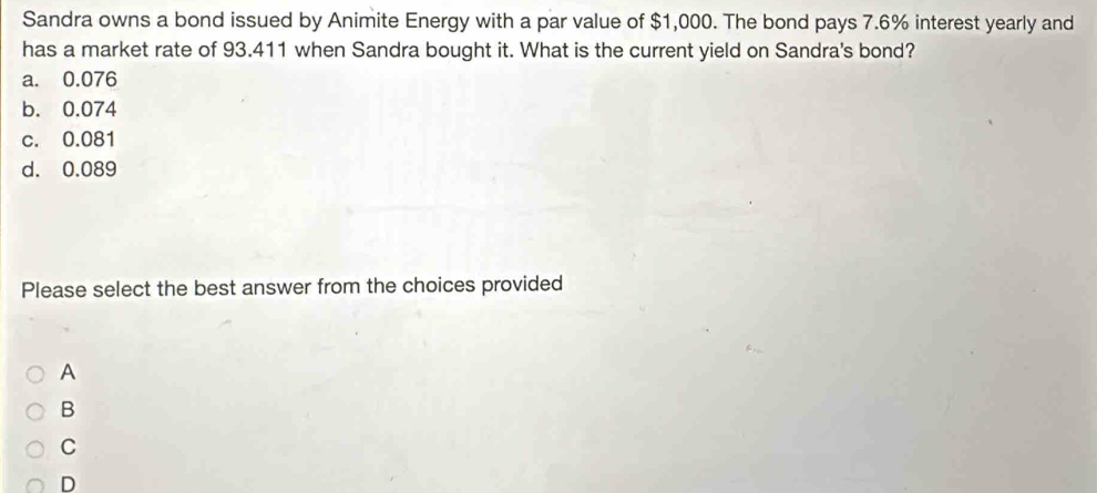 Sandra owns a bond issued by Animite Energy with a par value of $1,000. The bond pays 7.6% interest yearly and
has a market rate of 93.411 when Sandra bought it. What is the current yield on Sandra's bond?
a. 0.076
b. 0.074
c. 0.081
d. 0.089
Please select the best answer from the choices provided
A
B
C
D