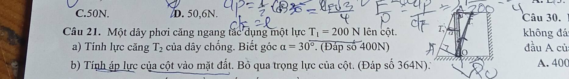 C. 50N. D. 50, 6N.
Câu 30.
Câu 21. Một dây phơi căng ngang tác dụng một lực T_1=200N ên cột. không đá
a) Tính lực căng T_2 của dây chống. Biết góc alpha =30°. (Đáp số 400N) đầu A củ
0
b) Tính áp lực của cột vào mặt đất. Bỏ qua trọng lực của cột. (Đáp số 364N).. A. 400