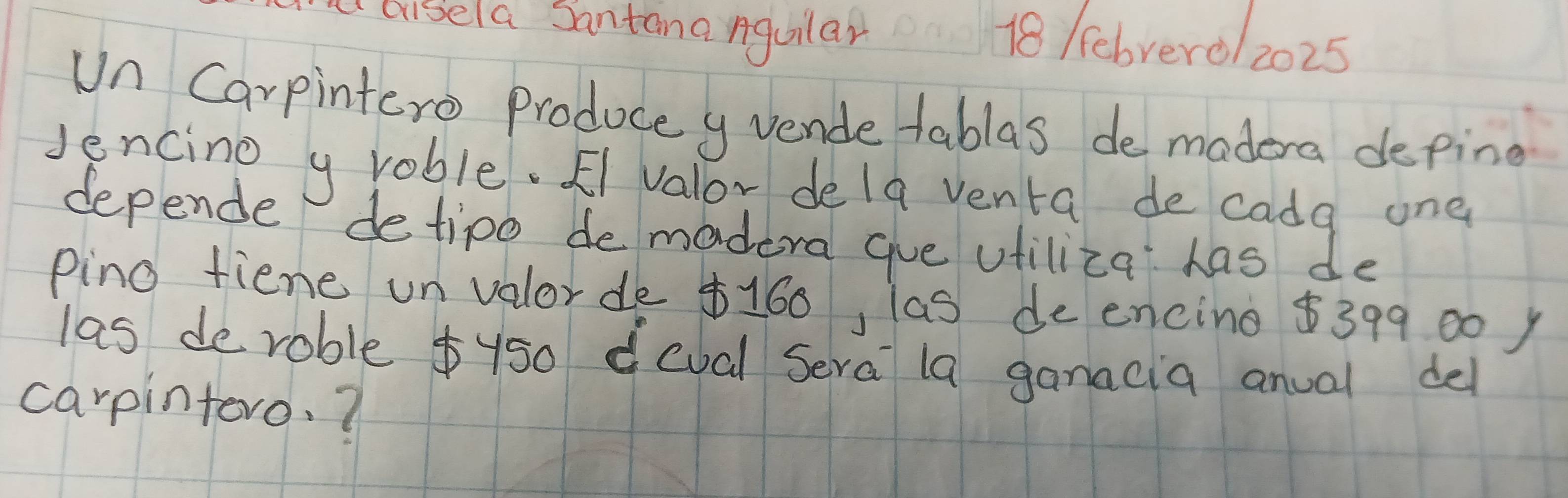 ousela Santana nguilar 18 /ebrerol 2025 
Un Carpintero Produce y vende tablas de madera deping 
Jencino y roble. Fi valor dela venta de cada one 
depende detipo de madera gue vtiliza has de 
pino fiene un valorde $160, las de encing $399 00 ) 
las de roble $y50 deval Sera la ganacia anual del 
carpintoro. ?