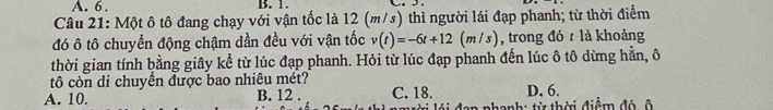 A. 6. B. 1.
Câu 21: Một ô tô đang chạy với vận tốc là 12 (m/s) thì người lái đạp phanh; từ thời điểm
đó ô tô chuyển động chậm dần đều với vận tốc v(t)=-6t+12(m/ s) , trong đó t là khoảng
thời gian tính bằng giây kể từ lúc đạp phanh. Hỏi từ lúc đạp phanh đến lúc ô tô dừng hằn, ô
tô còn di chuyển được bao nhiêu mét?
A. 10. B. 12. C. 18. D, 6.
n nhanh: từ thời điể m đ ó ô