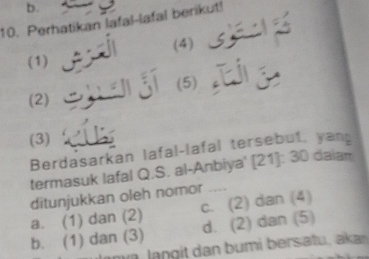 Perhatikan lafal-lafal berikut!
(4) 
(1)
(2) (5)
(3)
Berdasarkan lafal-lafal tersebut, yang
termasuk lafal Q.S. al-Anbiya' [21]: 30 daiam
ditunjukkan oleh nomor ....
a. (1) dan (2) c. (2) dan (4)
b. (1) dan (3) d. (2) dan (5)
m l an g it dan bumi bersatu, akan