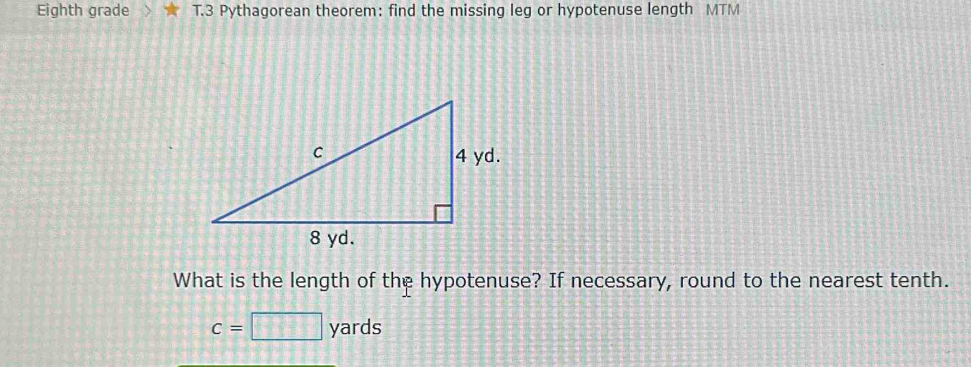 Eighth grade T.3 Pythagorean theorem: find the missing leg or hypotenuse length MTM
What is the length of the hypotenuse? If necessary, round to the nearest tenth.
c=□ yards