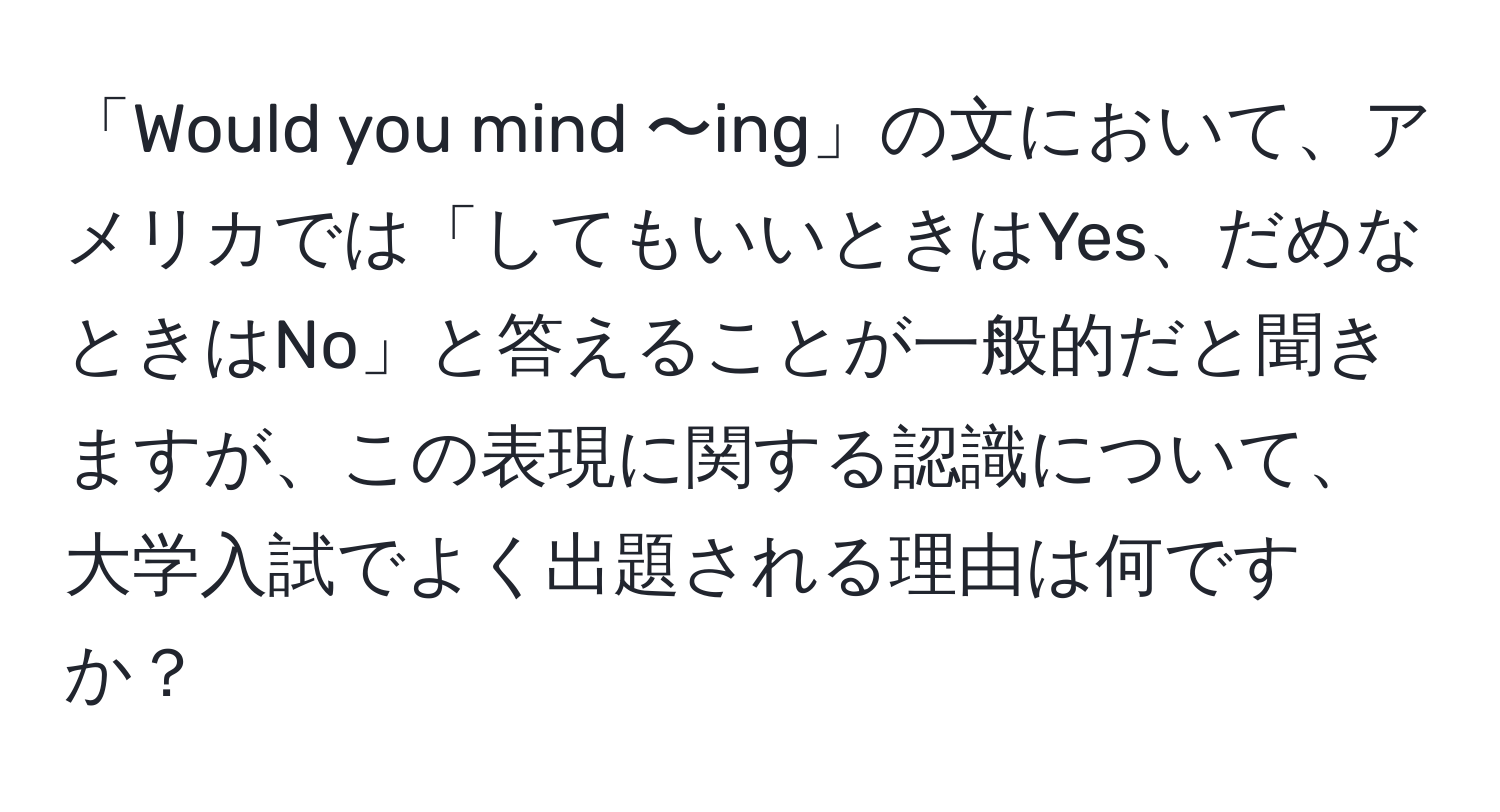 「Would you mind 〜ing」の文において、アメリカでは「してもいいときはYes、だめなときはNo」と答えることが一般的だと聞きますが、この表現に関する認識について、大学入試でよく出題される理由は何ですか？