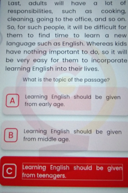 Last, adults will have a lot of
responsibilities, such as cooking,
cleaning, going to the office, and so on.
So, for such people, it will be difficult for
them to find time to learn a new .
language such as English. Whereas kids
have nothing important to do, so it will
be very easy for them to incorporate .
learning English into their lives.
What is the topic of the passage?
Learning English should be given
A from early age.
Learning English should be given
B from middle age.
Learning English should be given
C from teenagers.