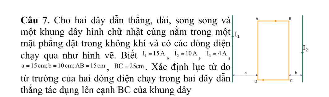 Cho hai dây dẫn thẳng, dài, song song và 
một khung dây hình chữ nhật cùng nằm trong một I_1
mặt phăng đặt trong không khí và có các dòng điện
chạy qua như hình vẽ. Biết I_1=15A,I_2=10A,I_3=4A
a=15cm;b=10cm;AB=15cm,BC=25cm. Xác định lực từ do
từ trường của hai dòng điện chạy trong hai dây dẫn 
thắng tác dụng lên cạnh BC của khung dây