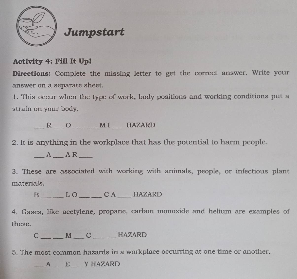 Jumpstart 
Activity 4: Fill It Up! 
Directions: Complete the missing letter to get the correct answer. Write your 
answer on a separate sheet. 
1. This occur when the type of work, body positions and working conditions put a 
strain on your body. 
_R ___M I _HAZARD 
2. It is anything in the workplace that has the potential to harm people. 
_A _A R_ 
3. These are associated with working with animals, people, or infectious plant 
materials. 
B __L O_ C A _HAZARD 
4. Gases, like acetylene, propane, carbon monoxide and helium are examples of 
these. 
C ___HAZARD 
M C 
5. The most common hazards in a workplace occurring at one time or another. 
_A _E _Y HAZARD