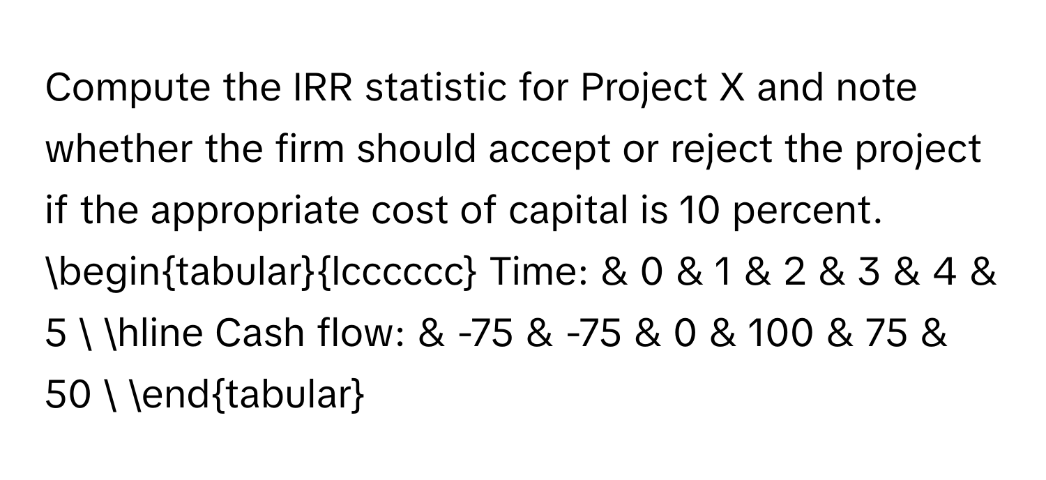 Compute the IRR statistic for Project X and note whether the firm should accept or reject the project if the appropriate cost of capital is 10 percent. 
begintabularlcccccc Time: & 0 & 1 & 2 & 3 & 4 & 5  hline Cash flow: & -75 & -75 & 0 & 100 & 75 & 50  endtabular