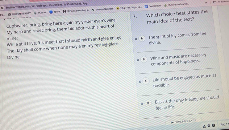 Alli Bookma
Googie Docs Huntington Leamin »
tr eCen1er zoom Renaissance - Log In Vonage Business e Edia | HLC Sugar La
HLC UNIVERSITY
7.
Cupbearer, bring, bring here again my yester even's wine; Which choice best states the
My harp and rebec bring, them bid address this heart of main idea of the text?
mine:
While still I live, 'tis meet that I should mirth and glee enjoy; × A The spirit of joy comes from the
The day shall come when none may e'en my resting-place divine.
Divine.
× B Wine and music are necessary
components of happiness.
× c Life should be enjoyed as much as
possible.
€ Bliss is the only feeling one should
feel in life.
COME BACK LATER
Aug 17