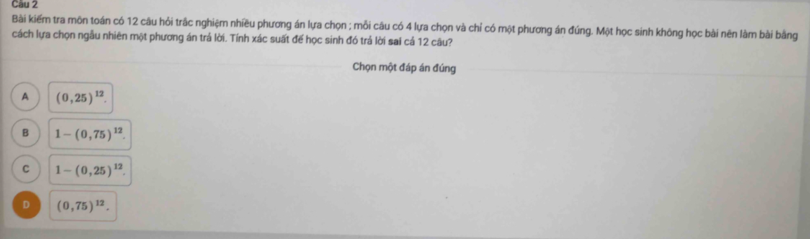 Bài kiếm tra môn toán có 12 câu hỏi trắc nghiệm nhiều phương án lựa chọn ; mỗi câu có 4 lựa chọn và chỉ có một phương án đúng. Một học sinh không học bài nên làm bài bằng
cách lựa chọn ngẫu nhiên một phương án trá lời. Tính xác suất đế học sinh đó trá lời sai cá 12 câu?
_
Chọn một đáp án đúng_
A (0,25)^12.
B 1-(0,75)^12.
C 1-(0,25)^12.
D (0,75)^12.