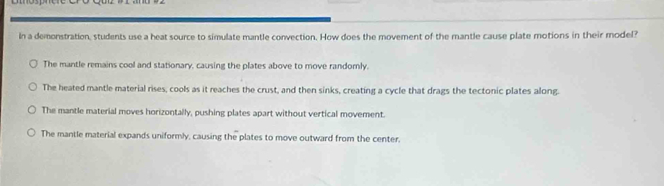 In a demonstration, students use a heat source to simulate mantle convection. How does the movement of the mantle cause plate motions in their model?
The mantle remains cool and stationary, causing the plates above to move randorly,
The heated mantle material rises, cools as it reaches the crust, and then sinks, creating a cycle that drags the tectonic plates along.
The mantle material moves horizontally, pushing plates apart without vertical movement.
The mantle material expands uniformly, causing the plates to move outward from the center.