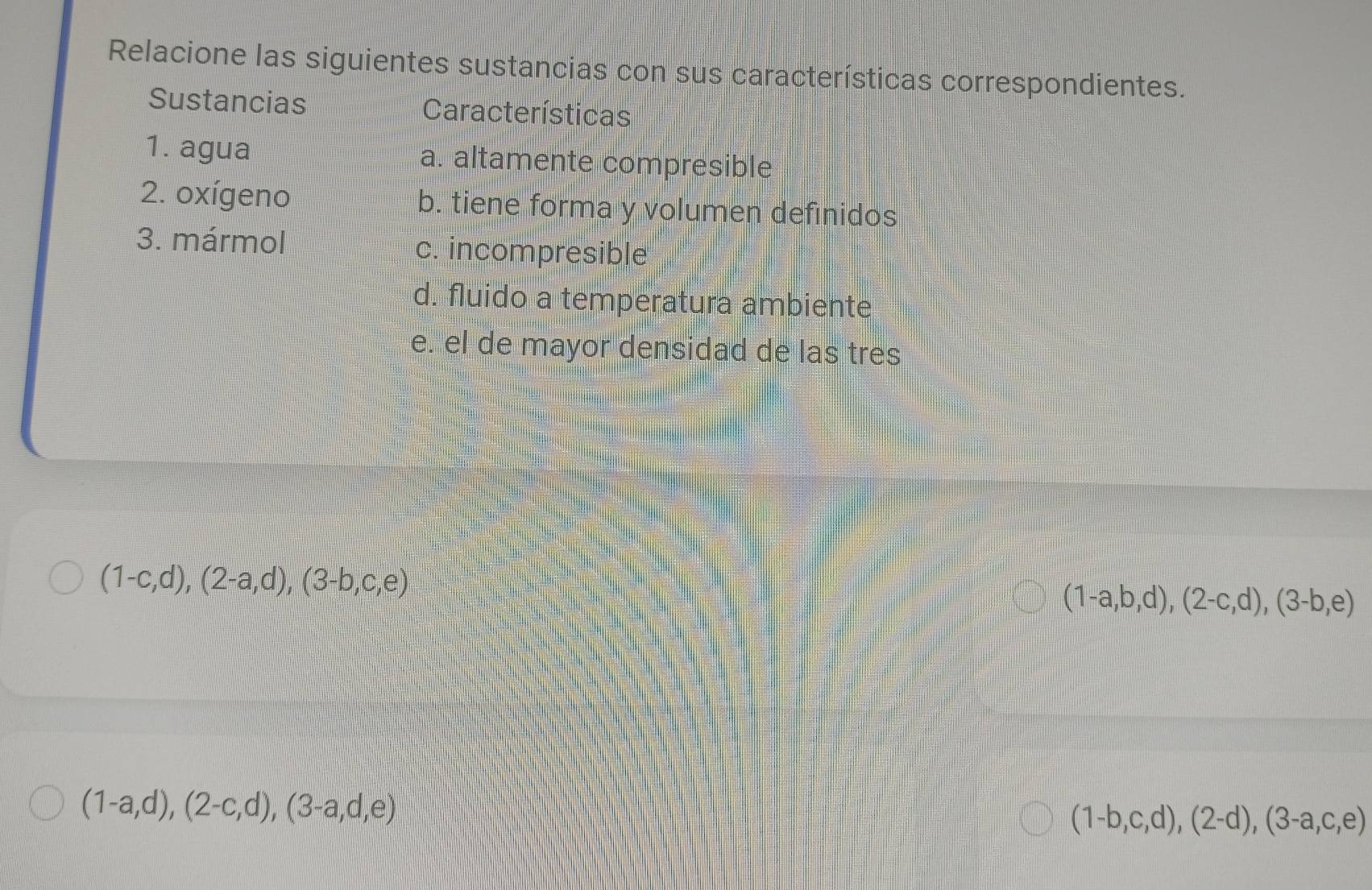 Relacione las siguientes sustancias con sus características correspondientes. 
Sustancias Características 
1. agua a. altamente compresible 
2. oxígeno b. tiene forma y volumen definidos 
3. mármol c. incompresible 
d. fluido a temperatura ambiente 
e. el de mayor densidad de las tres
(1-c,d), (2-a,d), (3-b,c,e)
(1-a,b,d), (2-c,d), (3-b,e)
(1-a,d),(2-c,d),(3-a,d,e)
(1-b,c,d),(2-d),(3-a,c,e)