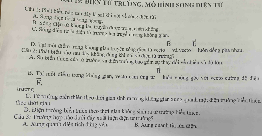 19: Điện từ trường. mô hình sóng điện từ
Câu 1: Phát biều nào sau đây là sai khi nói về sóng điện từ?
A. Sóng điện từ là sóng ngang.
B. Sóng điện từ không lan truyền được trong chân không.
C. Sóng điện từ là điện từ trường lan truyền trong không gian.
vector B vector E
D. Tại một điểm trong không gian truyền sóng điện từ vecto và vecto luôn đồng pha nhau.
Câu 2: Phát biểu nào sau đây không đúng khi nói về điện từ trường?
A. Sự biến thiên của từ trường và điện trường bao gồm sự thay đồi về chiều và độ lớn.
vector B
B. Tại mỗi điểm trong không gian, vecto cảm ứng từ luôn vuông góc với vecto cường độ điện
vector E. 
trường
C. Từ trường biến thiên theo thời gian sinh ra trong không gian xung quanh một điện trường biến thiên
theo thời gian.
D. Điện trường biển thiên theo thời gian không sinh ra từ trường biển thiên.
Câu 3: Trường hợp nào dưới đây xuất hiện điện từ trường?
A. Xung quanh điện tích đứng yên. B. Xung quanh tia lửa điện.