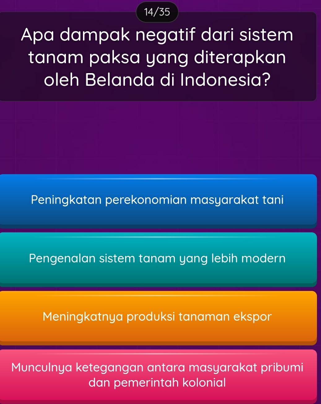 14/35
Apa dampak negatif dari sistem
tanam paksa yang diterapkan
oleh Belanda di Indonesia?
Peningkatan perekonomian masyarakat tani
Pengenalan sistem tanam yang lebih modern
Meningkatnya produksi tanaman ekspor
Munculnya ketegangan antara masyarakat pribumi
dan pemerintah kolonial