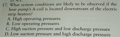 4:1.
17. What system conditions are likely to be observed if the
heat pump's A-coil is located downstream of the electric
strip heaters?
A. High operating pressures
B. Low operating pressures
C. High suction pressure and low discharge pressure
D. Low suction pressure and high discharge pressure