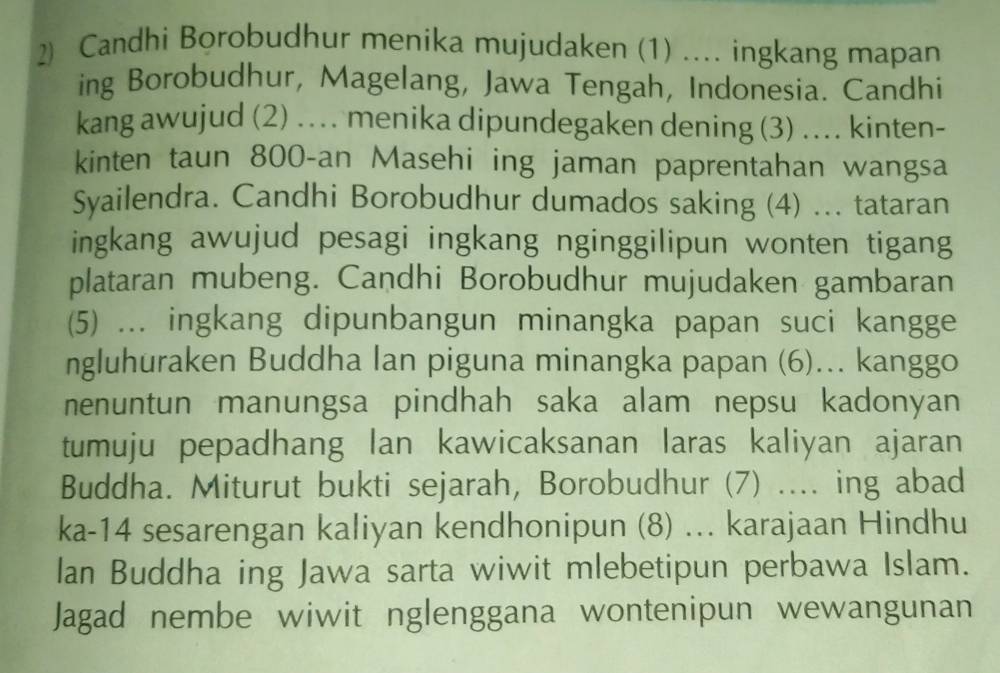 Candhi Borobudhur menika mujudaken (1) .... ingkang mapan 
ing Borobudhur, Magelang, Jawa Tengah, Indonesia. Candhi 
kang awujud (2) .. menika dipundegaken dening (3) ... kinten- 
kinten taun 800-an Masehi ing jaman paprentahan wangsa 
Syailendra. Candhi Borobudhur dumados saking (4) ... tataran 
ingkang awujud pesagi ingkang nginggilipun wonten tigang 
plataran mubeng. Candhi Borobudhur mujudaken gambaran 
(5) ... ingkang dipunbangun minangka papan suci kangge 
ngluhuraken Buddha lan piguna minangka papan (6)... kanggo 
nenuntun manungsa pindhah saka alam nepsu kadonyan 
tumuju pepadhang lan kawicaksanan laras kaliyan ajaran 
Buddha. Miturut bukti sejarah, Borobudhur (7) .... ing abad 
ka- 14 sesarengan kaliyan kendhonipun (8) ... karajaan Hindhu 
lan Buddha ing Jawa sarta wiwit mlebetipun perbawa Islam. 
Jagad nembe wiwit nglenggana wontenipun wewangunan