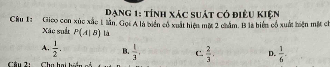 Dạng 1: tính xác suát có điều KIện
Câu 1: Gieo con xúc xắc 1 lần. Gọi A là biển cố xuất hiện mặt 2 chẩm. B là biến cố xuất hiện mặt ch
Xác suất P(A|B) là
A.  1/2 .
B.  1/3 .  2/3 .  1/6 . 
C.
D.
Câu 2: Cho hai biến có