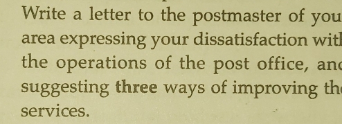 Write a letter to the postmaster of you 
area expressing your dissatisfaction with 
the operations of the post office, and 
suggesting three ways of improving th 
services.