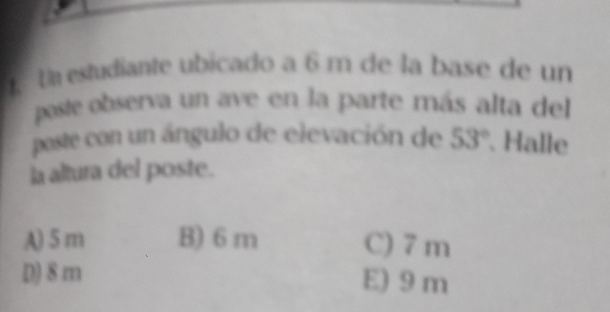 Un estudiante ubicado a 6 m de la base de un
poste observa un ave en la parte más alta del
poste con un ángulo de elevación de 53°. Halle
la altura del poste.
A) 5 m B) 6 m C) 7 m
D) 8 m E) 9 m