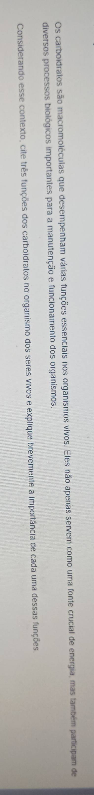 Os carboidratos são macromoléculas que desempenham várias funções essenciais nos organismos vivos. Eles não apenas servem como uma fonte crucial de energia, mas também participam de 
diversos processos biológicos importantes para a manutenção e funcionamento dos organismos, 
Considerando esse contexto, cite três funções dos carboidratos no organismo dos seres vivos e explique brevemente a importância de cada uma dessas funções
