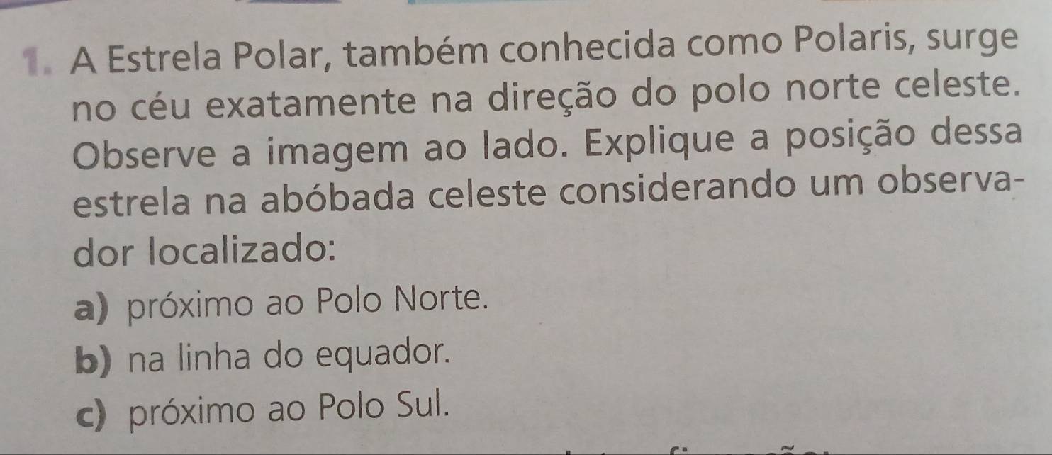 A Estrela Polar, também conhecida como Polaris, surge
no céu exatamente na direção do polo norte celeste.
Observe a imagem ao lado. Explique a posição dessa
estrela na abóbada celeste considerando um observa-
dor localizado:
a) próximo ao Polo Norte.
b) na linha do equador.
c) próximo ao Polo Sul.