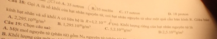 Cl có A. 35 notron B. 35 nuclôn
L au 18 : Gọi A là số khổi của hạt nhân nguyên tử, coi hạt nhân nguyên từ như một quả cầu bán kính R. Giữa bắn
C. 17 notron D. 18 proton
kính hạt nhân và số khối A có liên hệ là R=1,2.10^(-13)A^(frac 1)3(m) 1. Khối lượng riêng của hạt nhân nguyên tứ là
A. 2,295.10^(20)g/m^3 B. 1,295.10^(20)g/m^3 5.2.10^(10)g/m^3
Câu 19: Chọn câu sai:
C.
D 2, 5, 10^(10)g/m^3
A. Một mol nguyên tử (phân tử) gồm Nʌ nguyên tử (nhó
B. Khối lượng của mô