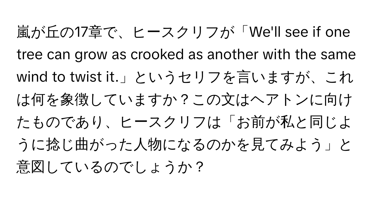 嵐が丘の17章で、ヒースクリフが「We'll see if one tree can grow as crooked as another with the same wind to twist it.」というセリフを言いますが、これは何を象徴していますか？この文はヘアトンに向けたものであり、ヒースクリフは「お前が私と同じように捻じ曲がった人物になるのかを見てみよう」と意図しているのでしょうか？