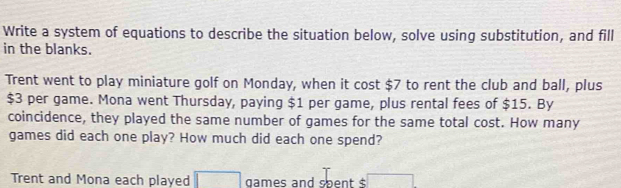 Write a system of equations to describe the situation below, solve using substitution, and fill 
in the blanks. 
Trent went to play miniature golf on Monday, when it cost $7 to rent the club and ball, plus
$3 per game. Mona went Thursday, paying $1 per game, plus rental fees of $15. By 
coincidence, they played the same number of games for the same total cost. How many 
games did each one play? How much did each one spend? 
Trent and Mona each played □ games and spent $ v_□ 