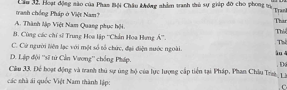 Cầu 32. Hoạt động nào của Phan Bội Châu không nhằm tranh thủ sự giúp đỡ cho phong trả Tranl
tranh chống Pháp ở Việt Nam?
Than
A. Thành lập Việt Nam Quang phục hội. Thiế
B. Cùng các chí sĩ Trung Hoa lập “Chấn Hoa Hưng Á”.
C. Cử người liên lạc với một số tổ chức, đại diện nước ngoài. âu 4 Thể
D. Lập đội “sĩ tử Cần Vương” chống Pháp. Đá
Câu 33. Để hoạt động và tranh thủ sự ủng hộ của lực lượng cấp tiến tại Pháp, Phan Châu Trinh, Là
các nhà ái quốc Việt Nam thành lập: C