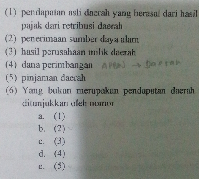 (1) pendapatan asli daerah yang berasal dari hasil
pajak dari retribusi daerah
(2) penerimaan sumber daya alam
(3) hasil perusahaan milik daerah
(4) dana perimbangan
(5) pinjaman daerah
(6) Yang bukan merupakan pendapatan daerah
ditunjukkan oleh nomor
a. (1)
b. (2)
c. (3)
d. (4)
e. (5)