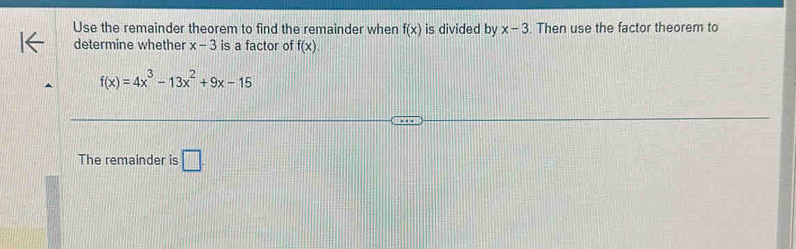 Use the remainder theorem to find the remainder when f(x) is divided by x-3. Then use the factor theorem to 
determine whether x-3 is a factor of f(x).
f(x)=4x^3-13x^2+9x-15
The remainder is □ .