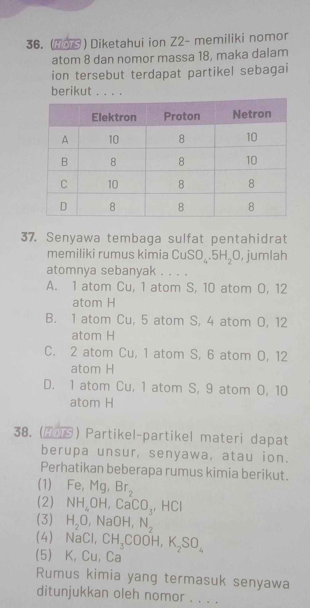 (H0TS) Diketahui ion Z2- memiliki nomor
atom 8 dan nomor massa 18, maka dalam
ion tersebut terdapat partikel sebagai
berikut . . . .
37. Senyawa tembaga sulfat pentahidrat
memiliki rumus kimia CuSO_4.5H_2O , jumlah
atomnya sebanyak . . . .
A. 1 atom Cu, 1 atom S, 10 atom O, 12
atom H
B. 1 atom Cu, 5 atom S, 4 atom O, 12
atom H
C. 2 atom Cu, 1 atom S, 6 atom O, 12
atom H
D. 1 atom Cu, 1 atom S, 9 atom O, 10
atom H
38. (HOTS ) Partikel-partikel materi dapat
berupa unsur, senyawa, atau ion.
Perhatikan beberapa rumus kimia berikut.
(1)₹ Fe, Mg, Br_2
(2) NH_4OH, CaCO_3, HCl
(3) H_2O ,NaOH, N_2
(4) NaCl, CH_3COOH, K_2SO_4
(5) K, Cu, Ca
Rumus kimia yang termasuk senyawa
ditunjukkan oleh nomor . . .