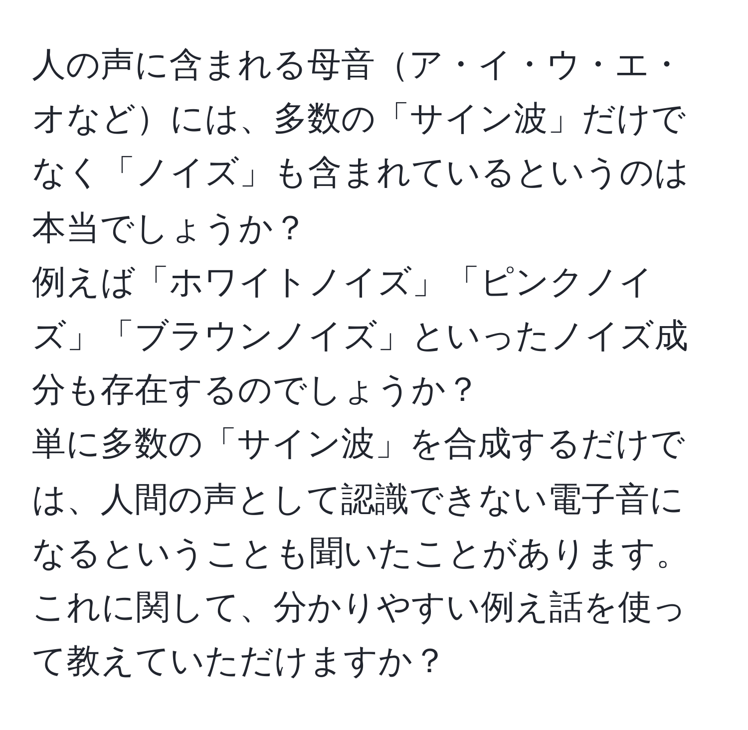 人の声に含まれる母音ア・イ・ウ・エ・オなどには、多数の「サイン波」だけでなく「ノイズ」も含まれているというのは本当でしょうか？  
例えば「ホワイトノイズ」「ピンクノイズ」「ブラウンノイズ」といったノイズ成分も存在するのでしょうか？  
単に多数の「サイン波」を合成するだけでは、人間の声として認識できない電子音になるということも聞いたことがあります。  
これに関して、分かりやすい例え話を使って教えていただけますか？