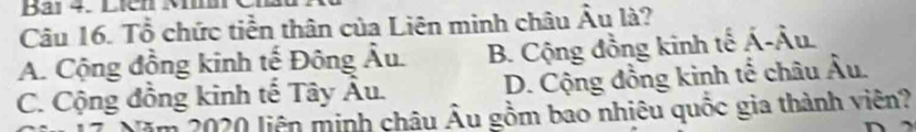 Bải 4. Liên M
Câu 16. Tổ chức tiền thân của Liên minh châu Âu là?
A. Cộng đồng kinh tế Đông Âu. B. Cộng đồng kinh tế Á-Âu.
C. Cộng đồng kinh tế Tây Âu. D. Cộng đồng kinh tế châu Âu.
2020 liên minh châu Âu gồm bao nhiêu quốc gia thành viên?