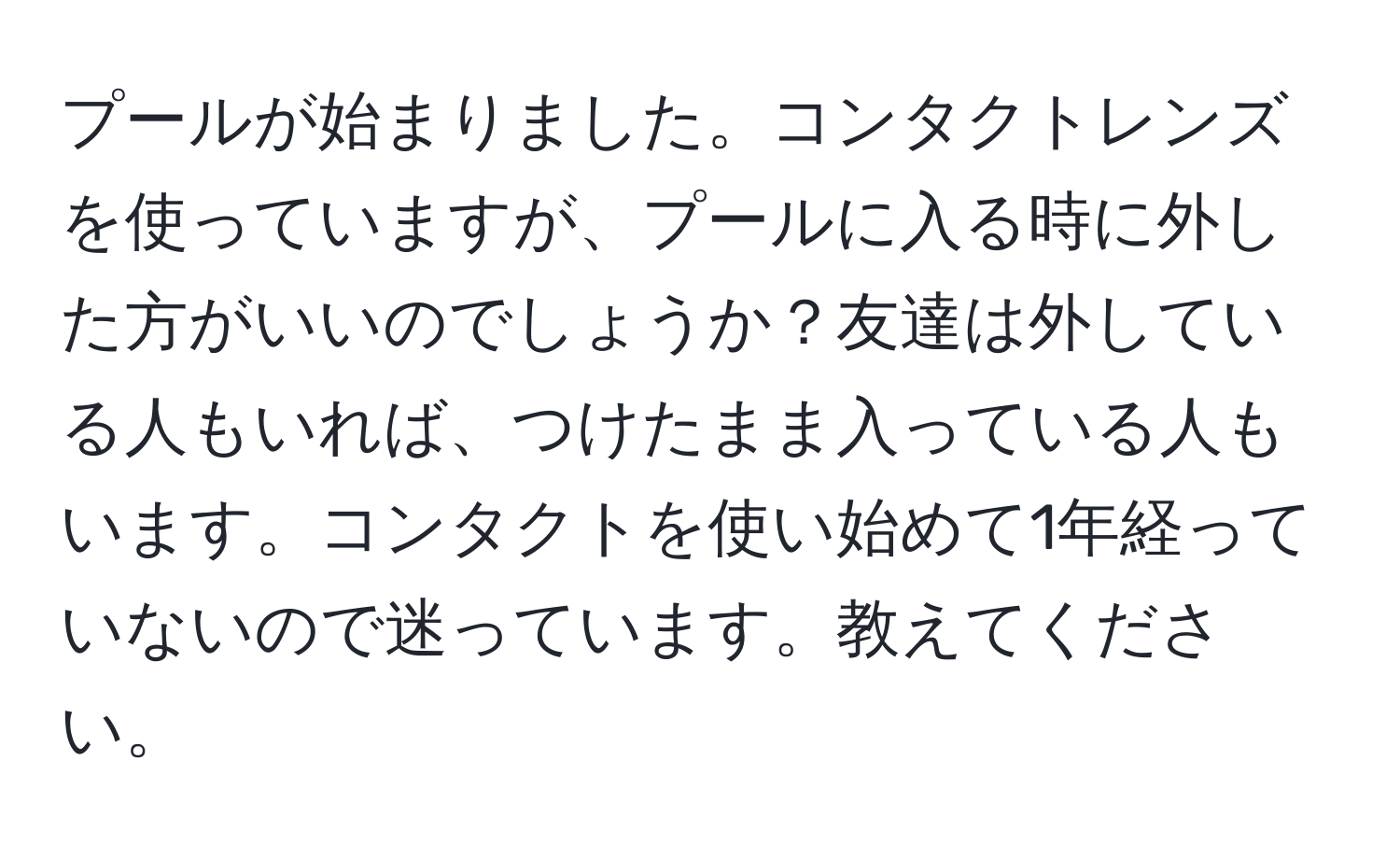 プールが始まりました。コンタクトレンズを使っていますが、プールに入る時に外した方がいいのでしょうか？友達は外している人もいれば、つけたまま入っている人もいます。コンタクトを使い始めて1年経っていないので迷っています。教えてください。