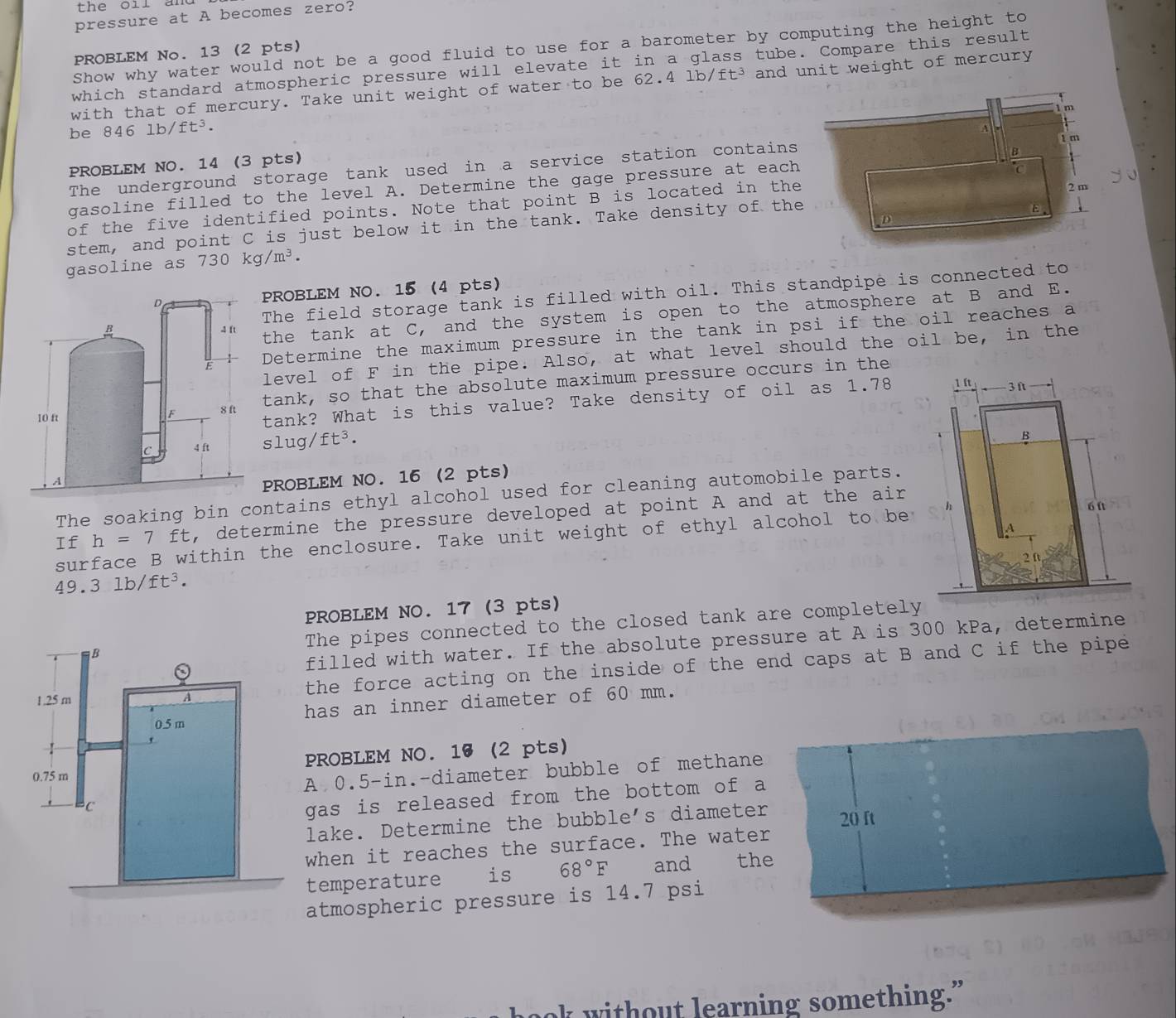 oir a n  
pressure at A becomes zero?
Show why water would not be a good fluid to use for a barometer by computing the height to
PROBLEM No. 13 (2 pts)
which standard atmospheric pressure will elevate it in a glass tube. Compare this result
with that of mercury. Take unit weight of water to be 62.4 lb/ft³ and unit weight of mercury
m
A
be 846 1b/ft^3. 1 m
B
PROBLEM NO. 14 (3 pts)
The underground storage tank used in a service station contains
gasoline filled to the level A. Determine the gage pressure at each
of the five identified points. Note that point B is located in the C
E
stem, and point C is just below it in the tank. Take density of the 2 m
D
gasoline as 730kg/m^3.
The field storage tank is filled with oil. This standpipe is connected to
PROBLEM NO. 15 (4 pts)
the tank at C, and the system is open to the atmosphere at B and E.
Determine the maximum pressure in the tank in psi if the oil reaches a
level of F in the pipe. Also, at what level should the oil be, in the
tank, so that the absolute maximum pressure occurs in the
tank? What is this value? Take density of oil as 1.78
slug/ft^3.
PROBLEM NO. 16 (2 pts)
The soaking bin contains ethyl alcohol used for cleaning automobile parts.
If h=7^(□) TF , determine the pressure developed at point A and at the air
surface B within the enclosure. Take unit weight of ethyl alcohol to be
49.3lb/ft^3.
PROBLEM NO. 17 (3 pts)
B The pipes connected to the closed tank are completely
filled with water. If the absolute pressure at A is 300 kPa, determine
1.25 m A the force acting on the inside of the end caps at B and C if the pipe
has an inner diameter of 60 mm.
0.5 m
PROBLEM NO. 16 (2 pts)
0.75 m
A 0.5-in.-diameter bubble of methane
C
gas is released from the bottom of a
lake. Determine the bubble's diameter
when it reaches the surface. The water 20 ft
temperature C is 68°F and the
atmospheric pressure is 14.7 psi
k without learning something.”