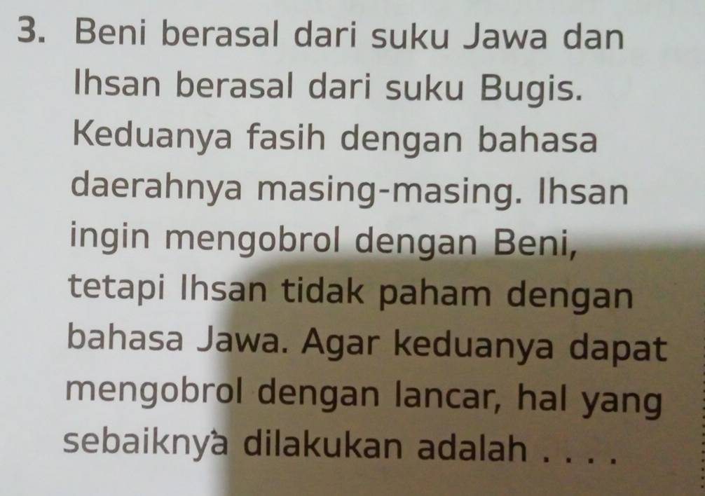 Beni berasal dari suku Jawa dan 
Ihsan berasal dari suku Bugis. 
Keduanya fasih dengan bahasa 
daerahnya masing-masing. Ihsan 
ingin mengobrol dengan Beni, 
tetapi Ihsan tidak paham dengan 
bahasa Jawa. Agar keduanya dapat 
mengobrol dengan lancar, hal yang 
sebaiknya dilakukan adalah . . . .