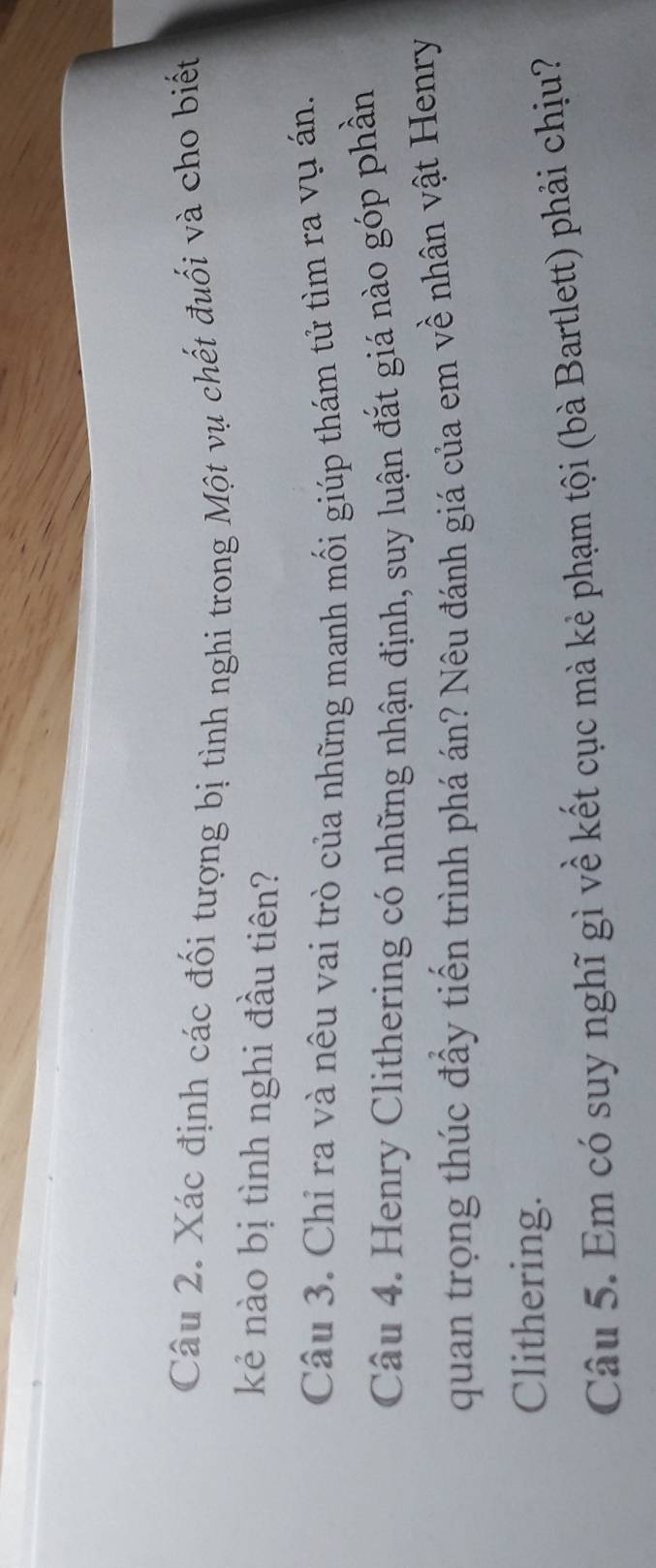 Xác định các đối tượng bị tình nghi trong Một vụ chết đuối và cho biết 
kẻ nào bị tình nghi đầu tiên? 
Câu 3. Chỉ ra và nêu vai trò của những manh mối giúp thám tử tìm ra vụ án. 
Câu 4. Henry Clithering có những nhận định, suy luận đắt giá nào góp phần 
quan trọng thúc đấy tiến trình phá án? Nêu đánh giá của em về nhân vật Henry 
Clithering. 
Câu 5. Em có suy nghĩ gì về kết cục mà kẻ phạm tội (bà Bartlett) phải chịu?