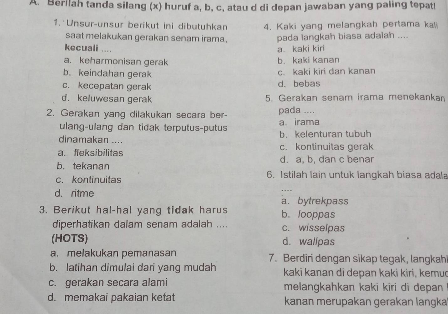 Berilah tanda silang (x) huruf a, b, c, atau d di depan jawaban yang paling tepati
1. Unsur-unsur berikut ini dibutuhkan 4. Kaki yang melangkah pertama kali
saat melakukan gerakan senam irama, pada langkah biasa adalah ....
kecuali .... a. kaki kiri
a. keharmonisan gerak b. kaki kanan
b. keindahan gerak c. kaki kiri dan kanan
c. kecepatan gerak d. bebas
d. keluwesan gerak 5. Gerakan senam irama menekankan
2. Gerakan yang dilakukan secara ber-
pada ....
ulang-ulang dan tidak terputus-putus a. irama
b. kelenturan tubuh
dinamakan ....
c. kontinuitas gerak
a. fleksibilitas
d. a, b, dan c benar
b. tekanan
c. kontinuitas
6. Istilah lain untuk langkah biasa adala
d. ritme
_....
a. bytrekpass
3. Berikut hal-hal yang tidak harus b. looppas
diperhatikan dalam senam adalah .... c. wisselpas
(HOTS) d. wallpas
a. melakukan pemanasan 7. Berdiri dengan sikap tegak, langkahl
b. latihan dimulai dari yang mudah kaki kanan di depan kaki kiri, kemud
c. gerakan secara alami melangkahkan kaki kiri di depan
d. memakai pakaian ketat
kanan merupakan gerakan langka