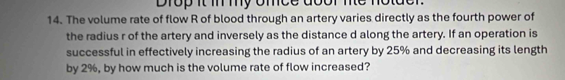 Drop it i my omce door ne notder. 
14. The volume rate of flow R of blood through an artery varies directly as the fourth power of 
the radius r of the artery and inversely as the distance d along the artery. If an operation is 
successful in effectively increasing the radius of an artery by 25% and decreasing its length 
by 2%, by how much is the volume rate of flow increased?