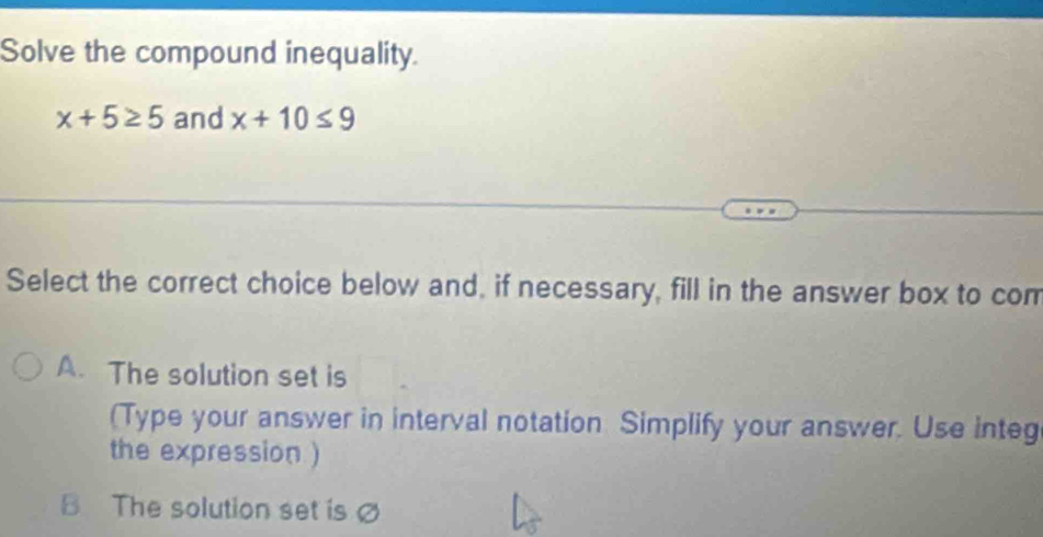 Solve the compound inequality.
x+5≥ 5 and x+10≤ 9
Select the correct choice below and, if necessary, fill in the answer box to com
A. The solution set is
(Type your answer in interval notation Simplify your answer. Use integ
the expression )
B The solution set isø